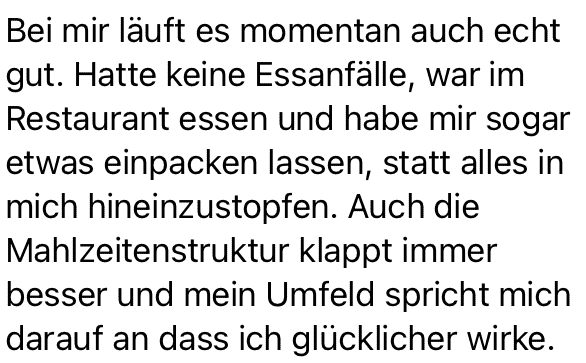 Bei mir läuft es momentan auch echt gut. Hatte keine Essanfälle, war im Restaurant essen und habe mir sogar etwas einpacken lassen, statt alles in mich hineinzustopfen. Auch die Mahlzeitenstruktur klappt immer besser und mein Umfeld spricht mich darauf an dass ich glücklicher wirke.