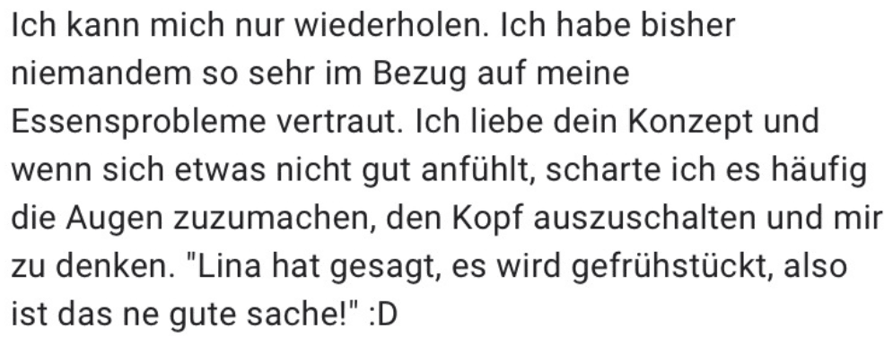 Ich kann mich nur wiederholen. Ich habe bisher niemandem so sehr im Bezug auf meine Essensprobleme vertraut. Ich liebe dein Konzept und wenn sich etwas nicht gut anfühlt, scharte ich es häufig die Augen zuzumachen, den Kopf auszuschalten und mir zu denken. "Lina hat gesagt, es wird gefrühstückt, also ist das ne gute sache!"