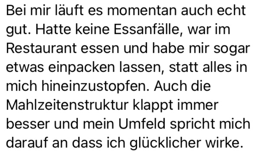 Bei mir läuft es momentan auch echt gut. Hatte keine Essanfälle, war im Restaurant essen und habe mir sogar etwas einpacken lassen, statt alles in mich hineinzustopfen. Auch die Mahlzeitenstruktur klappt immer besser und mein Umfeld spricht mich darauf an dass ich glücklicher wirke.