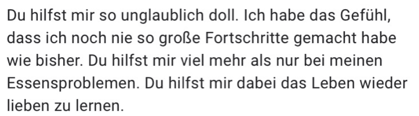Du hilfst mir so unglaublich doll. Ich habe das Gefühl, dass ich noch nie so große Fortschritte gemacht habe wie bisher. Du hilfst mir viel mehr als nur bei meinen Essensproblemen. Du hilfst mir dabei das Leben wieder lieben zu lernen.