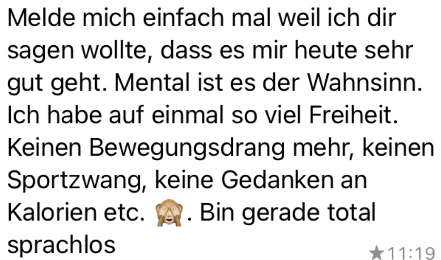 Melde mich einfach mal weil ich dir sagen wollte, dass es mir heute sehr gut geht. Mental ist es der Wahnsinn. Ich habe auf einmal so viel Freiheit. Keinen Bewegungsdrang mehr, keinen Sportzwang, keine Gedanken an Kalorien etc. . Bin gerade total sprachlos