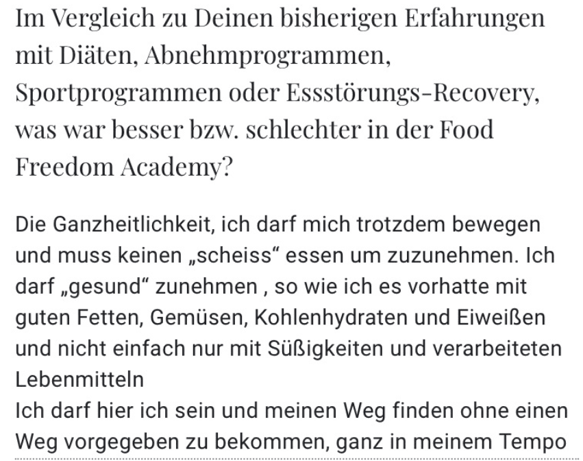 Im Vergleich zu Deinen bisherigen Erfahrungen mit Diaten, Abnehmprogrammen, Sportprogrammen oder Essstörungs-Recovery, was war besser bzw. schlechter in der Food Freedom Academy? Die Ganzheitlichkeit, ich darf mich trotzdem bewegen und muss keinen „scheiss" essen um zuzunehmen. Ich darf „gesund" zunehmen, so wie ich es vorhatte mit guten Fetten, Gemüsen, Kohlenhydraten und Eiweißen und nicht einfach nur mit Süßigkeiten und verarbeiteten Lebenmitteln Ich darf hier ich sein und meinen Weg finden ohne einen Weg vorgegeben zu bekommen, ganz in meinem Tempo