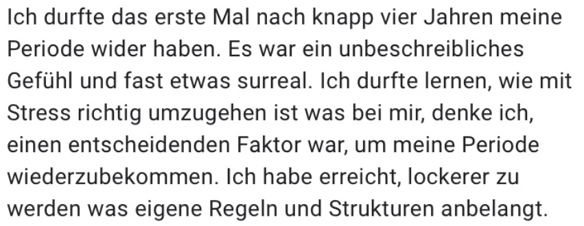 Ich durfte das erste Mal nach knapp vier Jahren meine Periode wider haben. Es war ein unbeschreibliches Gefühl und fast etwas surreal. Ich durfte lernen, wie mit Stress richtig umzugehen ist was bei mir, denke ich, einen entscheidenden Faktor war, um meine Periode wiederzubekommen. Ich habe erreicht, lockerer zu werden was eigene Regeln und Strukturen anbelangt.