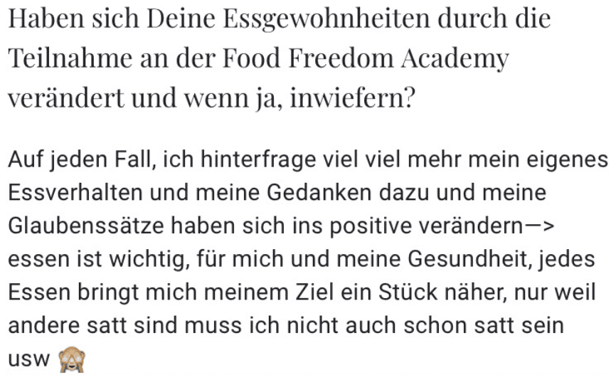 Haben sich Deine Essgewohnheiten durch die Teilnahme an der Food Freedom Academy verändert und wenn ja, inwiefern? Auf jeden Fall, ich hinterfrage viel viel mehr mein eigenes Essverhalten und meine Gedanken dazu und meine Glaubenssätze haben sich ins positive verändern-> essen ist wichtig, für mich und meine Gesundheit, jedes Essen bringt mich meinem Ziel ein Stück näher, nur weil andere satt sind muss ich nicht auch schon satt sein USW