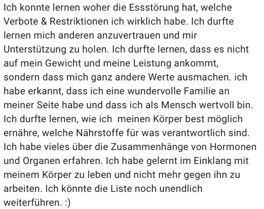 Ich konnte lernen woher die Essstörung hat, welche Verbote & Restriktionen ich wirklich habe. Ich durfte lernen mich anderen anzuvertrauen und mir Unterstützung zu holen. Ich durfte lernen, dass es nicht auf mein Gewicht und meine Leistung ankommt, sondern dass mich ganz andere Werte ausmachen. ich habe erkannt, dass ich eine wundervolle Familie an meiner Seite habe und dass ich als Mensch wertvoll bin. Ich durfte lernen, wie ich meinen Körper best möglich ernähre, welche Nährstoffe für was verantwortlich sind. Ich habe vieles über die Zusammenhänge von Hormonen und Organen erfahren. Ich habe gelernt im Einklang mit meinem Körper zu leben und nicht mehr gegen ihn zu arbeiten. Ich könnte die Liste noch unendlich weiterführen. :)