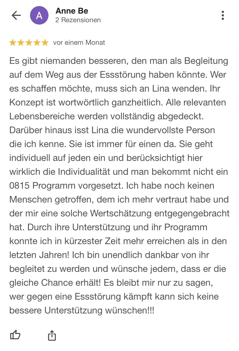 Ann Christin Es gibt niemanden besseren, den man als Begleitung auf dem Weg aus der Essstörung haben könnte. Wer es schaffen möchte, muss sich an Lina wenden. Ihr Konzept ist wortwörtlich ganzheitlich. Alle relevanten Lebensbereiche werden vollständig abgedeckt. Darüber hinaus isst Lina die wundervollste Person die ich kenne. Sie ist immer für einen da. Sie geht individuell auf jeden ein und berücksichtigt hier wirklich die Individualität und man bekommt nicht ein 0815 Programm vorgesetzt. Ich habe noch keinen Menschen getroffen, dem ich mehr vertraut habe und der mir eine solche Wertschätzung entgegengebracht hat. Durch ihre Unterstützung und ihr Programm konnte ich in kürzester Zeit mehr erreichen als in den letzten Jahren! Ich bin unendlich dankbar von ihr begleitet zu werden und wünsche jedem, dass er die gleiche Chance erhält! Es bleibt mir nur zu sagen, wer gegen eine Essstörung kämpft kann sich keine bessere Unterstützung wünschen!!!