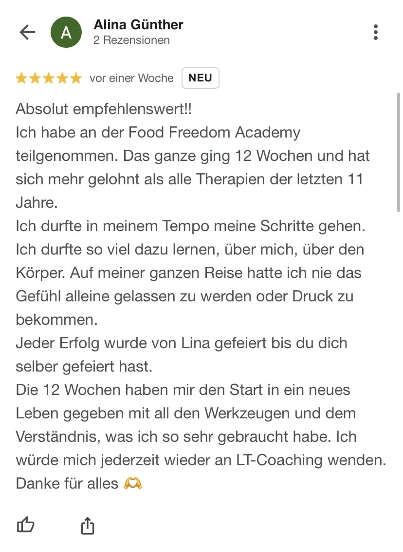 Absolut empfehlenswert!! Ich habe an der Food Freedom Academy teilgenommen. Das ganze ging 12 Wochen und hat sich mehr gelohnt als alle Therapien der letzten 11 Jahre. Ich durfte in meinem Tempo meine Schritte gehen. Ich durfte so viel dazu lernen, über mich, über den Körper. Auf meiner ganzen Reise hatte ich nie das Gefühl alleine gelassen zu werden oder Druck zu bekommen. Jeder Erfolg wurde von Lina gefeiert bis du dich selber gefeiert hast. Die 12 Wochen haben mir den Start in ein neues Leben gegeben mit all den Werkzeugen und dem Verständnis, was ich so sehr gebraucht habe. Ich würde mich jederzeit wieder an LT-Coaching wenden. Danke für alles ????