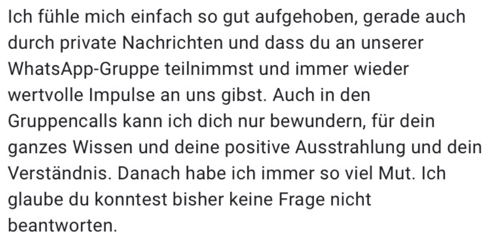 Ich fühle mich einfach so gut aufgehoben, gerade auch durch private Nachrichten und dass du an unserer WhatsApp-Gruppe teilnimmst und immer wieder wertvolle Impulse an uns gibst. Auch in den Gruppencalls kann ich dich nur bewundern, für dein ganzes Wissen und deine positive Ausstrahlung und dein Verständnis. Danach habe ich immer so viel Mut. Ich glaube du konntest bisher keine Frage nicht beantworten.