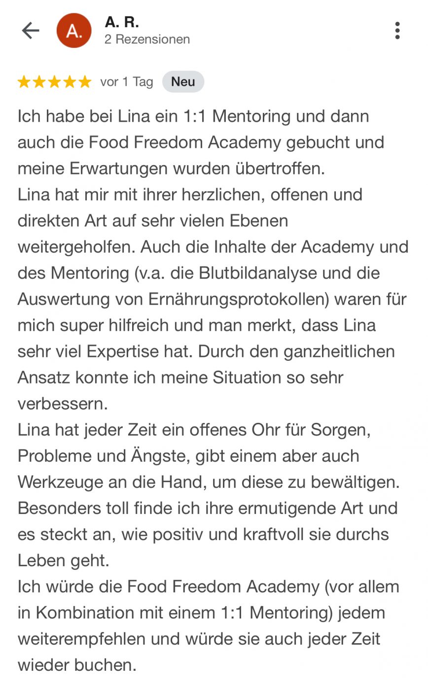 Ich habe bei Lina ein 1:1 Mentoring und dann auch die Food Freedom Academy gebucht und meine Erwartungen wurden übertroffen. Lina hat mir mit ihrer herzlichen, offenen und direkten Art auf sehr vielen Ebenen weitergeholfen. Auch die Inhalte der Academy und des Mentoring (v.a. die Blutbildanalyse und die Auswertung von Ernährungsprotokollen) waren für mich super hilfreich und man merkt, dass Lina sehr viel Expertise hat. Durch den ganzheitlichen Ansatz konnte ich meine Situation so sehr verbessern. Lina hat jeder Zeit ein offenes Ohr für Sorgen, Probleme und Ängste, gibt einem aber auch Werkzeuge an die Hand, um diese zu bewältigen. Besonders toll finde ich ihre ermutigende Art und es steckt an, wie positiv und kraftvoll sie durchs Leben geht. Ich würde die Food Freedom Academy (vor allem in Kombination mit einem 1:1 Mentoring) jedem weiterempfehlen und würde sie auch jeder Zeit wieder buchen.