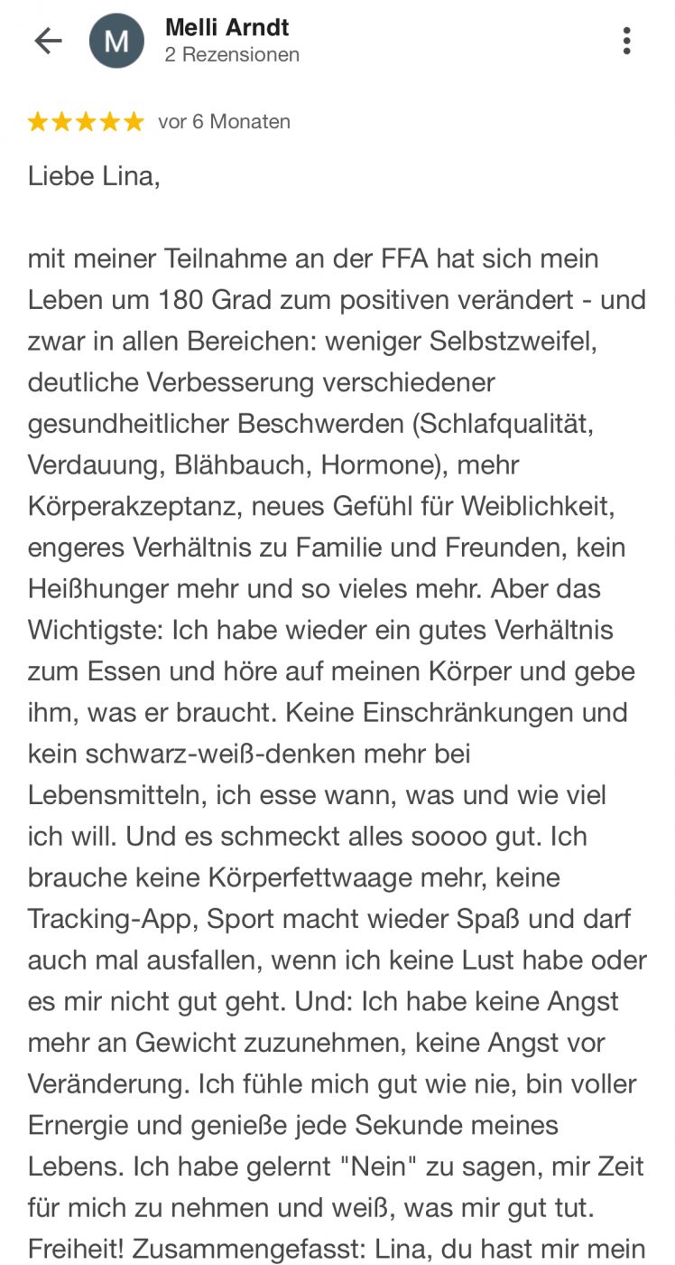 Liebe Lina, mit meiner Teilnahme an der FFA hat sich mein Leben um 180 Grad zum positiven verändert - und zwar in allen Bereichen: weniger Selbstzweifel, deutliche Verbesserung verschiedener gesundheitlicher Beschwerden (Schlafqualität, Verdauung, Blähbauch, Hormone), mehr Körperakzeptanz, neues Gefühl für Weiblichkeit, engeres Verhältnis zu Familie und Freunden, kein Heißhunger mehr und so vieles mehr. Aber das Wichtigste: Ich habe wieder ein gutes Verhältnis zum Essen und höre auf meinen Körper und gebe ihm, was er braucht. Keine Einschränkungen und kein schwarz-weiß-denken mehr bei Lebensmitteln, ich esse wann, was und wie viel ich will. Und es schmeckt alles soooo gut. Ich brauche keine Körperfettwaage mehr, keine Tracking-App, Sport macht wieder Spaß und darf auch mal ausfallen, wenn ich keine Lust habe oder es mir nicht gut geht. Und: Ich habe keine Angst mehr an Gewicht zuzunehmen, keine Angst vor Veränderung. Ich fühle mich gut wie nie, bin voller Ernergie und genieße jede Sekunde meines Lebens. Ich habe gelernt "Nein" zu sagen, mir Zeit für mich zu nehmen und weiß, was mir gut tut. Freiheit!